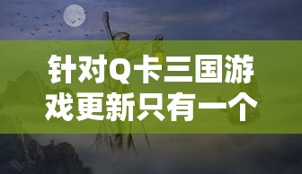 针对Q卡三国游戏更新只有一个武将的现象进行深度探讨：玩家期待与现实的落差