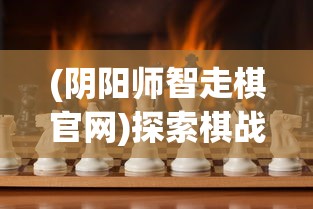 (阴阳师智走棋官网)探索棋战新乐趣，揭秘阴阳师智走棋玩法及平台选择