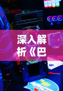 深入解析《巴风特之怒正版》:探讨游戏玩家在硬核战斗中的策略应对与终极决战