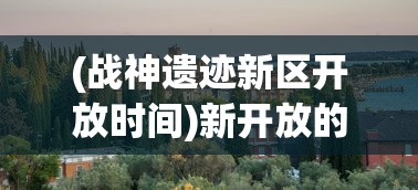 (战神遗迹新区开放时间)新开放的战神遗迹在哪里玩？一次性解答所有疑惑与要点分析