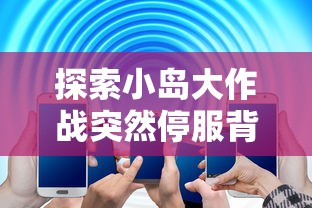 探索小岛大作战突然停服背后的原因：是技术故障还是运营问题？