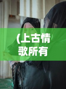 (上古情歌所有人物原型)详细解析《上古情歌》主要演员表及他们在剧中的精彩表现