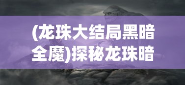 (龙珠大结局黑暗全魔)探秘龙珠暗黑终结者手游：细析全新游戏玩法与挑战模式