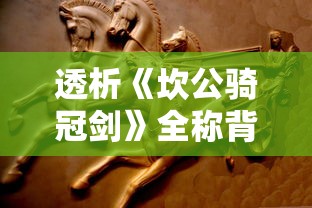 透析《坎公骑冠剑》全称背后的深层含义与其在古代文学中的独特地位