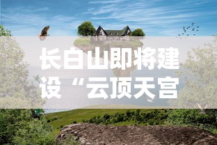 长白山即将建设“云顶天宫”，打造新的旅游热门地，开发未来科技与自然之美完美结合的假日旅游模式