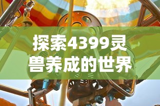 探索4399灵兽养成的世界：如何培养最强战力并实现精彩冒险旅程的全面指南