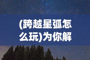 (跨越星弧怎么玩)为你解锁神秘宇宙：《跨越星弧单机版》最新资料片游戏测评