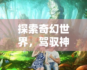 探索奇幻世界，驾驭神秘生物：龙岛异兽APP官方入口引领你体验前所未有的游戏乐趣