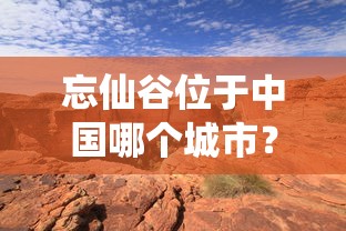 忘仙谷位于中国哪个城市？秘境探索之旅引导你深入忘仙谷的神秘与美丽