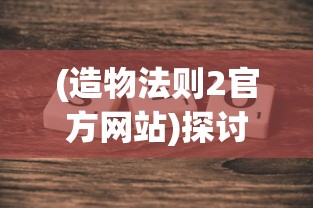 (造物法则2官方网站)探讨《造物法则》是否成为中国首款重塑二次元游戏产业的标杆