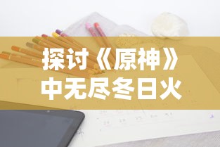 探讨《原神》中无尽冬日火晶的应用策略：秘籍解析和种植地推荐