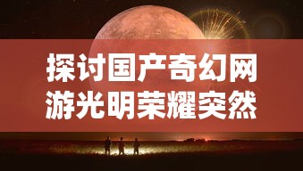 探讨国产奇幻网游光明荣耀突然下架背后事情：维护更新或是其他更为深层次原因?