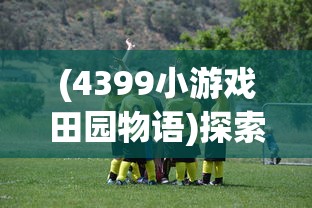 (4399小游戏田园物语)探索乡村生活魅力：田园物语小游戏的丰富机制与深度策略解析